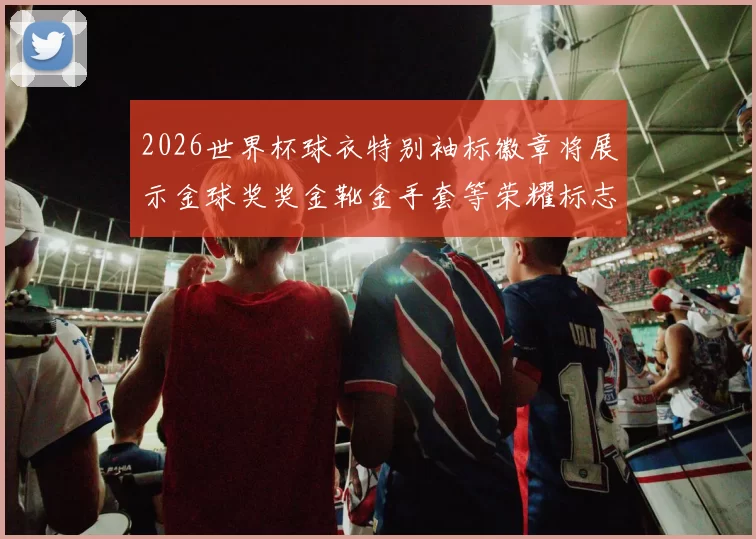 2026世界杯球衣特别袖标徽章将展示金球奖奖金靴金手套等荣耀标志