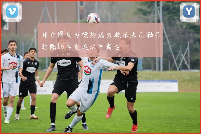 库尔图瓦与德约成为股东法乙勒芒时隔16年重返法甲舞台
