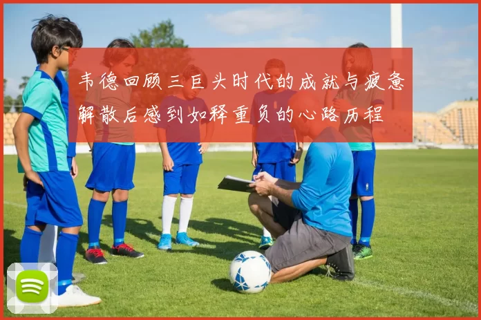 韦德回顾三巨头时代的成就与疲惫解散后感到如释重负的心路历程