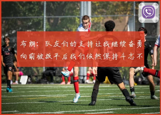 布朗：队友们的支持让我继续奋勇向前被扳平后我们依然保持斗志不言放弃