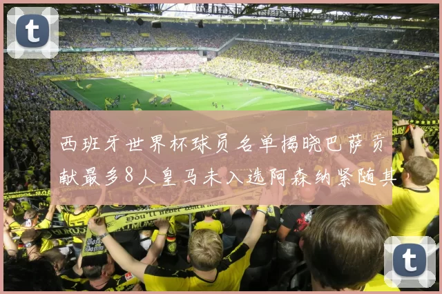 西班牙世界杯球员名单揭晓巴萨贡献最多8人皇马未入选阿森纳紧随其后3人并列第二