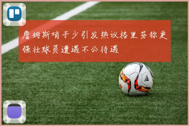 詹姆斯哨子少引发热议格里芬称更强壮球员遭遇不公待遇