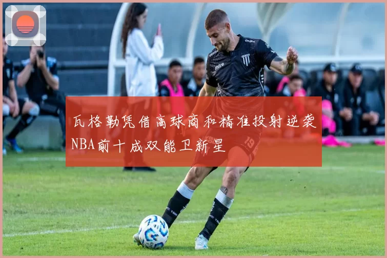 瓦格勒凭借高球商和精准投射逆袭NBA前十成双能卫新星