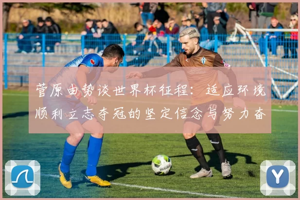 菅原由势谈世界杯征程：适应环境顺利立志夺冠的坚定信念与努力奋斗