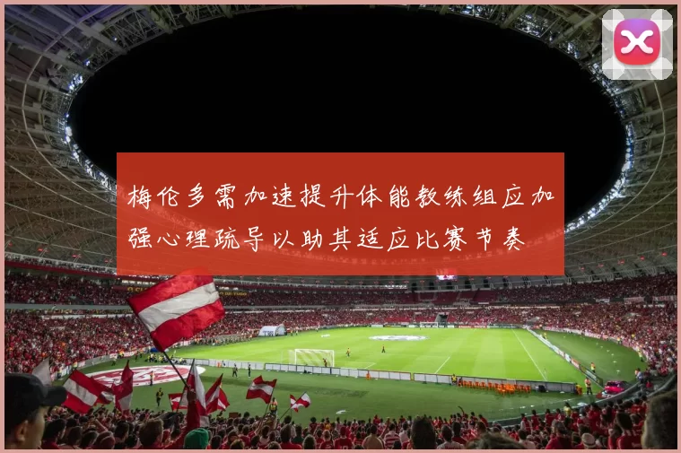 梅伦多需加速提升体能教练组应加强心理疏导以助其适应比赛节奏