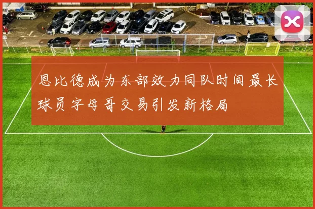 恩比德成为东部效力同队时间最长球员字母哥交易引发新格局