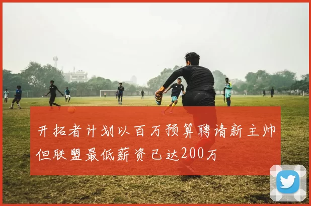 开拓者计划以百万预算聘请新主帅但联盟最低薪资已达200万