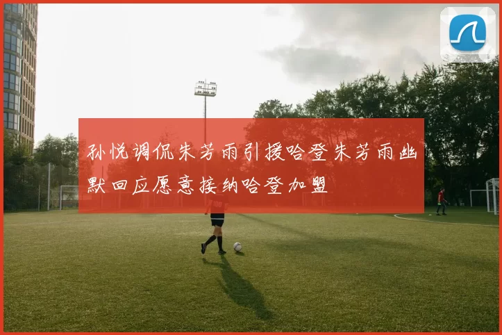 孙悦调侃朱芳雨引援哈登朱芳雨幽默回应愿意接纳哈登加盟