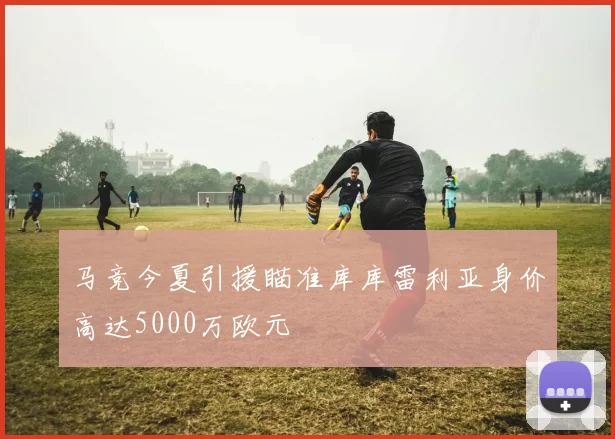 马竞今夏引援瞄准库库雷利亚身价高达5000万欧元