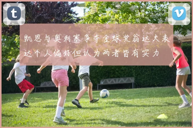 凯恩与奥利塞争夺金球奖翁达夫表达个人偏好但认为两者皆有实力