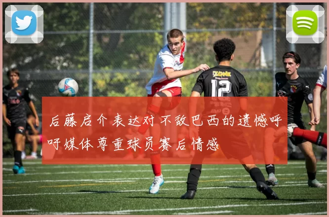 后藤启介表达对不敌巴西的遗憾呼吁媒体尊重球员赛后情感