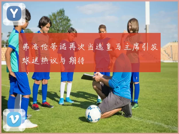 弗洛伦蒂诺再次当选皇马主席引发球迷热议与期待
