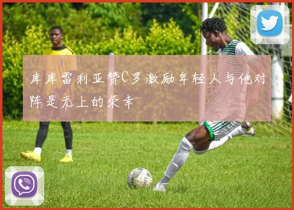 库库雷利亚赞C罗激励年轻人与他对阵是无上的荣幸